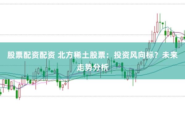 股票配资配资 北方稀土股票：投资风向标？未来走势分析