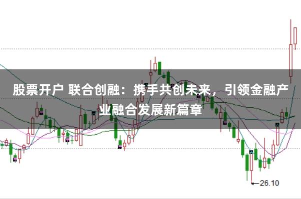 股票开户 联合创融：携手共创未来，引领金融产业融合发展新篇章