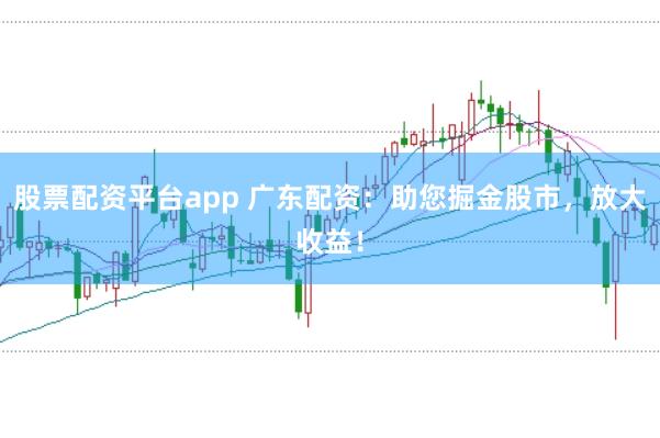股票配资平台app 广东配资：助您掘金股市，放大收益！
