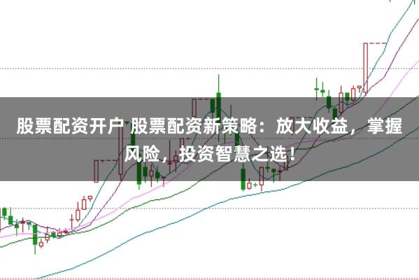 股票配资开户 股票配资新策略：放大收益，掌握风险，投资智慧之选！