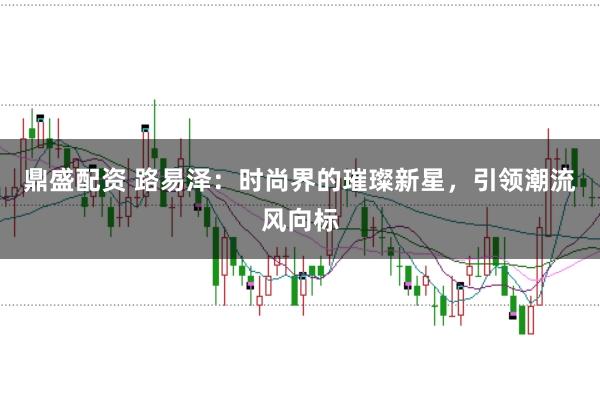 鼎盛配资 路易泽：时尚界的璀璨新星，引领潮流风向标