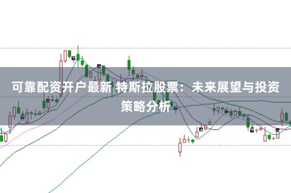 可靠配资开户最新 特斯拉股票：未来展望与投资策略分析