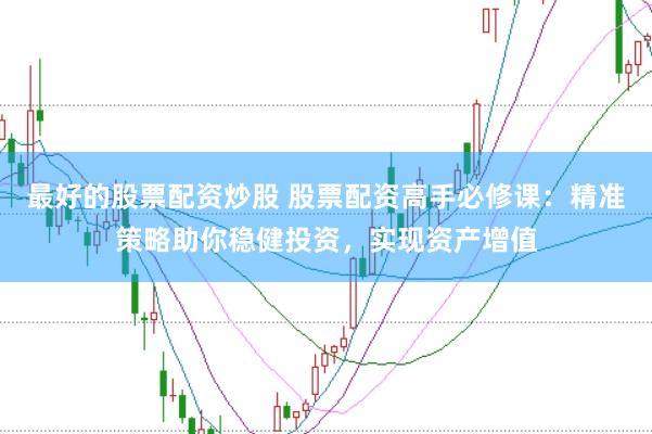 最好的股票配资炒股 股票配资高手必修课：精准策略助你稳健投资，实现资产增值