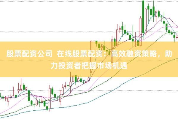 股票配资公司  在线股票配资：高效融资策略，助力投资者把握市场机遇