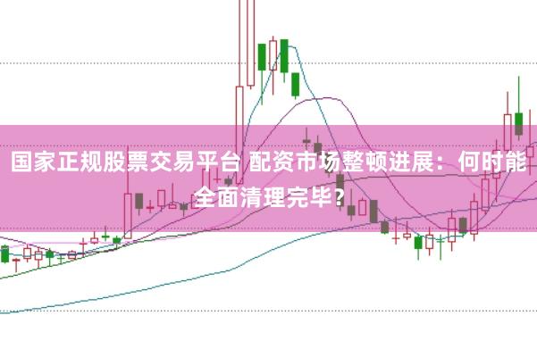 国家正规股票交易平台 配资市场整顿进展：何时能全面清理完毕？