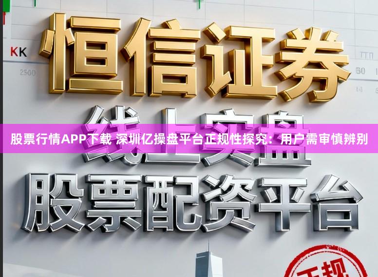 股票行情APP下载 深圳亿操盘平台正规性探究：用户需审慎辨别