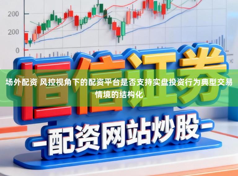 场外配资 风控视角下的配资平台是否支持实盘投资行为典型交易情境的结构化