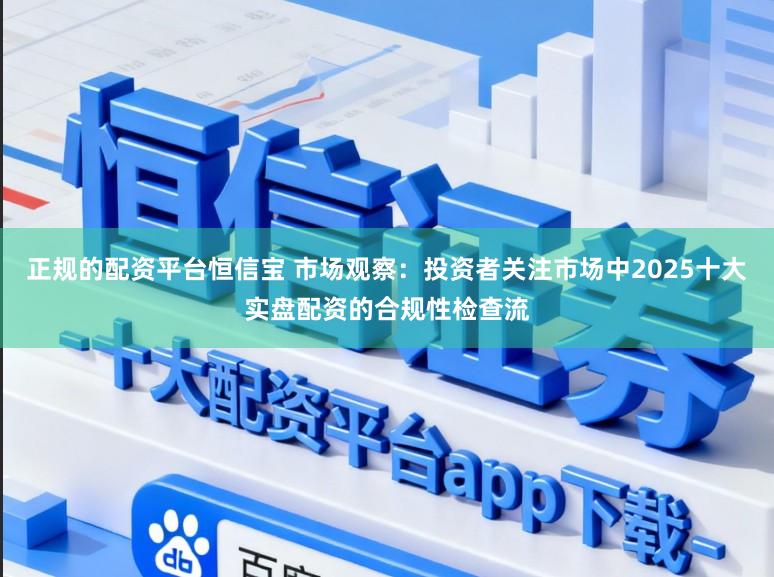 正规的配资平台恒信宝 市场观察：投资者关注市场中2025十大实盘配资的合规性检查流