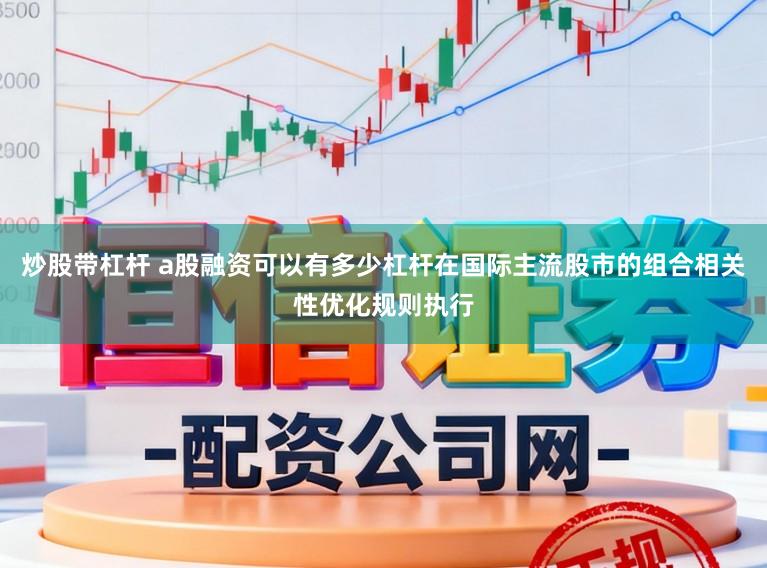 炒股带杠杆 a股融资可以有多少杠杆在国际主流股市的组合相关性优化规则执行