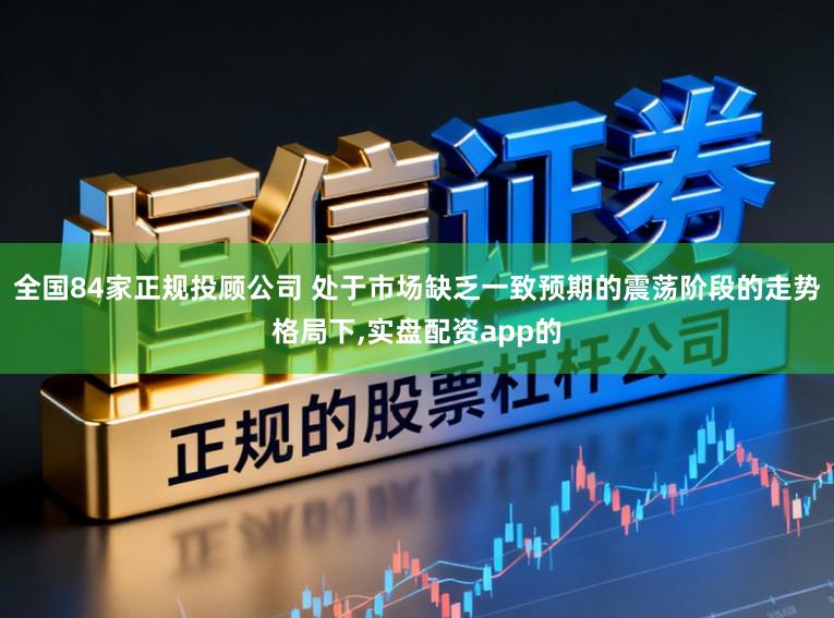 全国84家正规投顾公司 处于市场缺乏一致预期的震荡阶段的走势格局下，实盘配资app的