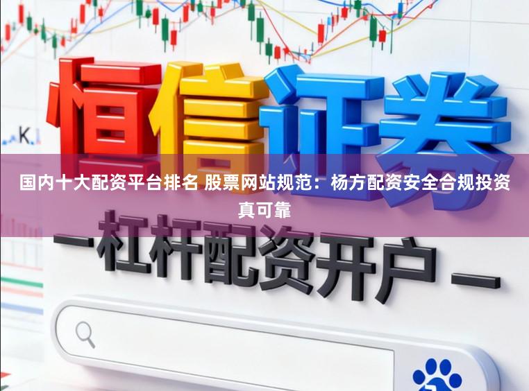 国内十大配资平台排名 股票网站规范：杨方配资安全合规投资真可靠