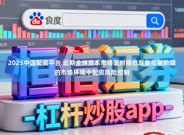 2025中国配资平台 近期全球资本市场面对指数反复拉锯阶段的市场环境中配资风险控制