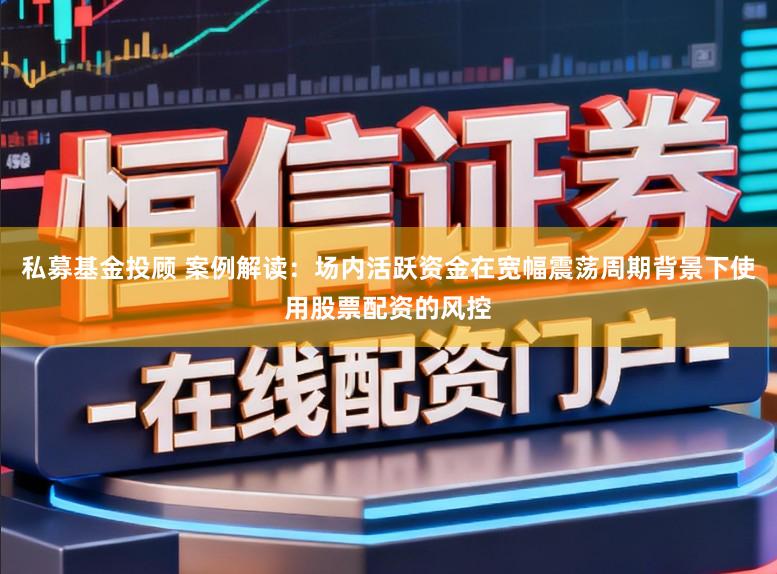 私募基金投顾 案例解读：场内活跃资金在宽幅震荡周期背景下使用股票配资的风控